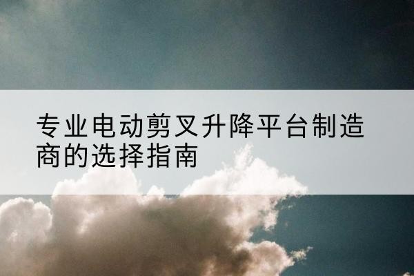荔城电动剪叉升降平台厂家-专业电动剪叉升降平台制造商的选择指南