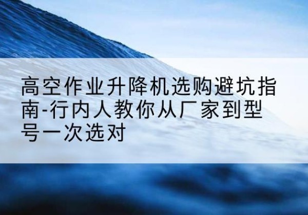 荔城升降平台厂家-高空作业升降机选购避坑指南-行内人教你从厂家到型号一次选对