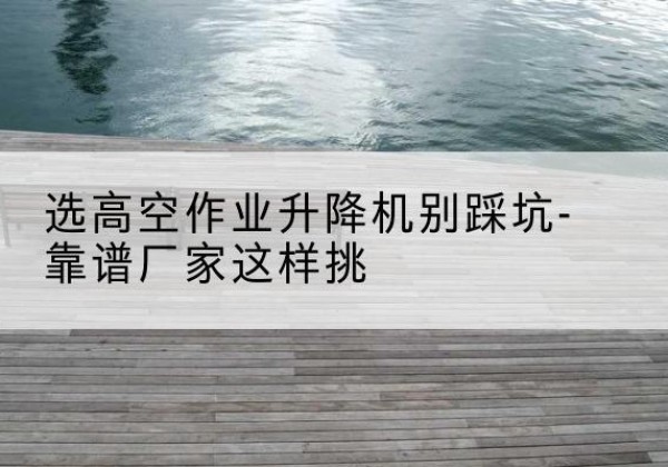荔城剪叉式升降机厂家-选高空作业升降机别踩坑-靠谱厂家这样挑