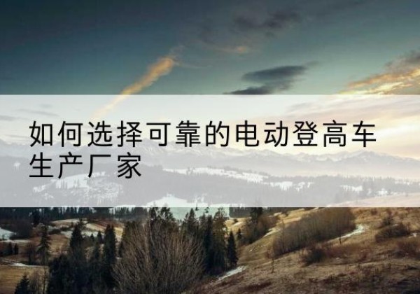 荔城电动登高车厂家-如何选择可靠的电动登高车生产厂家