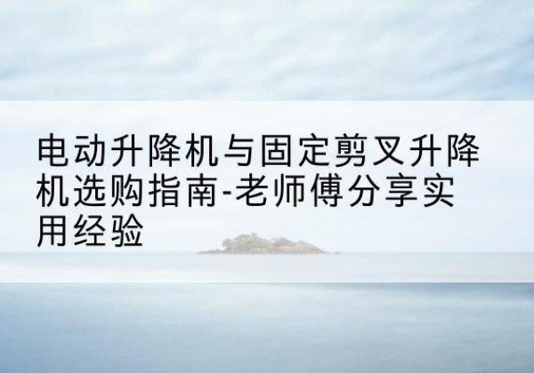 荔城电动升降机怎么选-电动升降机与固定剪叉升降机选购指南-老师傅分享实用经验