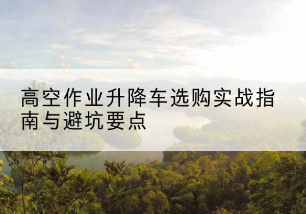 荔城升降车怎么选-高空作业升降车选购实战指南与避坑要点