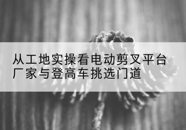 荔城电动剪叉升降平台厂家-从工地实操看电动剪叉平台厂家与登高车挑选门道