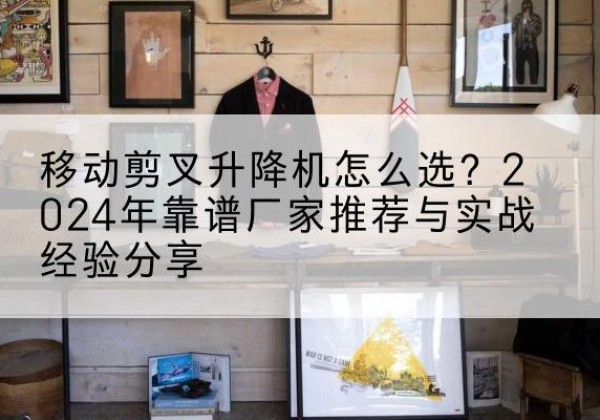 荔城升降平台厂家推荐-移动剪叉升降机怎么选？2024年靠谱厂家推荐与实战经验分享